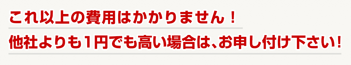 これ以上の費用はかかりません！他社よりも1円でも高い場合は、お申し付けください！