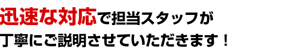 迅速な対応で担当スタッフが丁寧にご説明させていただきます！