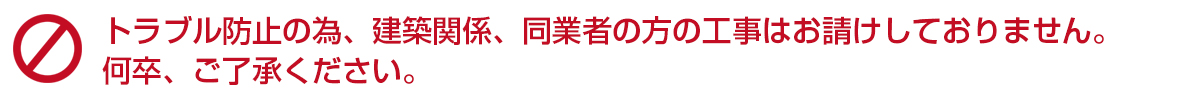 ※トラブル防止の為、建築関係、同業者の方の工事はお請けしておりません