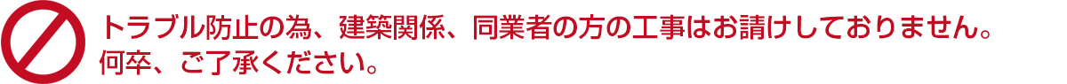 ※トラブル防止の為、建築関係、同業者の方の工事はお請けしておりません