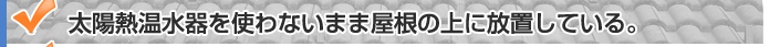 太陽熱温水器を使わないまま屋根の上に放置している。/太陽熱温水器の撤去やソーラー撤去