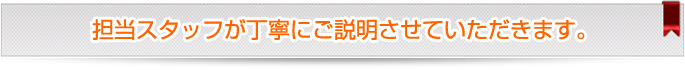 担当スタッフが丁寧にご説明させていただきます。